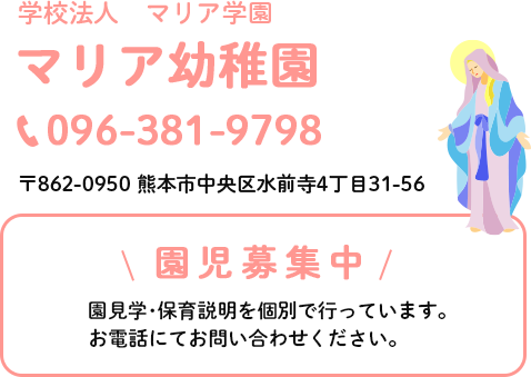 学校法人マリア学園マリア幼稚園。電話番号は096-381-9798。住所は熊本市中央区水前寺4丁目31-56です。園児募集中。園見学･保育説明を個別で行っています。お電話にてお問い合わせください。予約制で1日4組限定です。